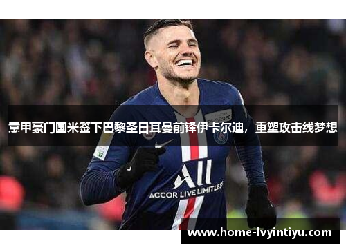 意甲豪门国米签下巴黎圣日耳曼前锋伊卡尔迪，重塑攻击线梦想