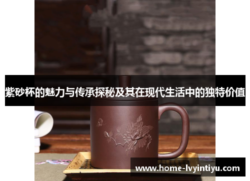 紫砂杯的魅力与传承探秘及其在现代生活中的独特价值