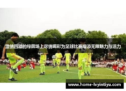 激情四溢的绿茵场上尽情喝彩为足球比赛增添无限魅力与活力