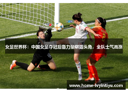 女足世界杯：中国女足夺冠后备力量崭露头角，全队士气高涨