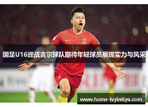国足U16迎战吉尔球队期待年轻球员展现实力与风采
